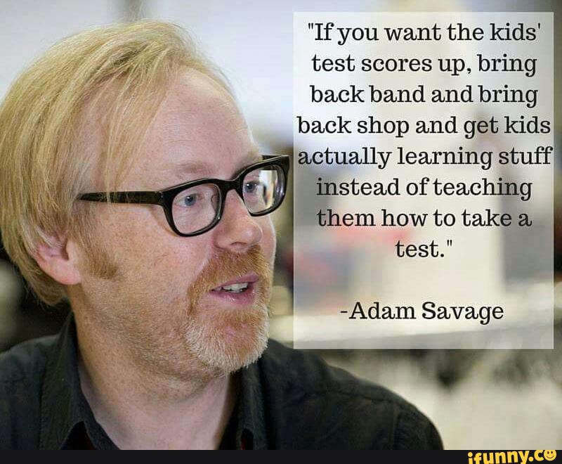 "If you want the kids'
test scores up, bring
back band and bring
back shop and get kids‘
4
actually learning stuff
' instead of teaching
them how to take a.
-Adam Savage
I