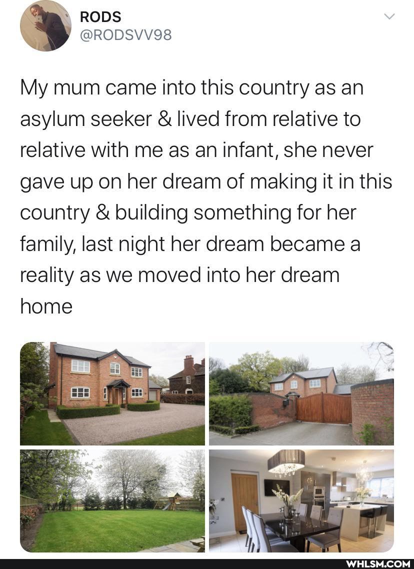 RODS
My mum came into this country as an asylum seeker & lived from relative to relative with me as an infant, she never gave up on her dream of making it in this country & building something for her family, last night her dream became a reality as we moved into her dream home