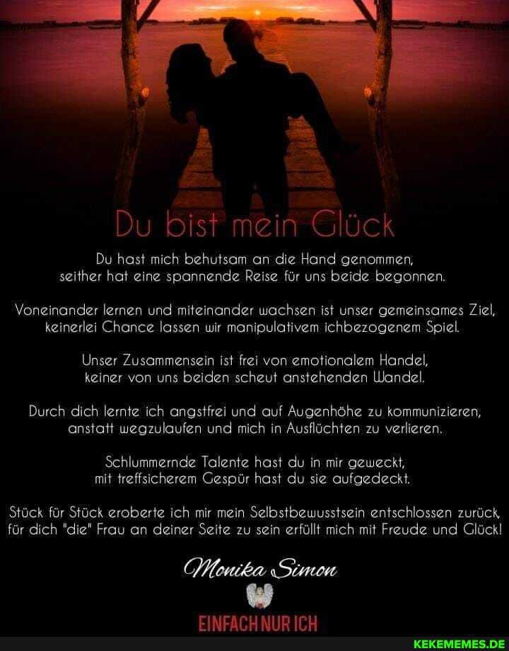 Du bist mein Glück
Du hast mich behutsam an die Hand genommen, seither hat eine spannende Reise für uns beide begonnen.
Voneinander lernen und miteinander wachsen ist unser gemeinsames Ziel, keinerlei Chance lassen wir manipulativem ichbezogenem Spiel.
Unser Zusammensein ist frei von emotionalem Handel, keiner von uns beiden scheut anstehenden Wandel.
Durch dich lernte ich angstfrei und auf Augenhöhe zu kommunizieren, anstatt wegzulaufen und mich in Ausflüchten zu verlieren.
Schlummernde Talente hast du in mir geweckt, mit treffsicherem Gespür hast du sie aufgedeckt.
Stück für Stück eroberte ich mir mein Selbstbewusstsein entschlossen zurück, für dich "die" Frau an deiner Seite zu sein erfüllt mich mit Freude und Glück!
Monika Simon