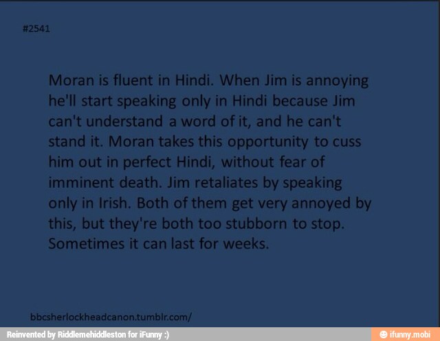 Moran is fluent in Hindi. When Jim is annoying
he'll start speaking only in Hindi because Jim
can't understand a word of it, and he can't
stand it. Moran takes this opportunity to cuss
him out in perfect Hindi, without fear of
imminent death. Jim retaliates by speaking
only in Irish. Both of them get very annoyed by
this, but they're both too stubborn to stop.
Sometimes it can last for weeks.