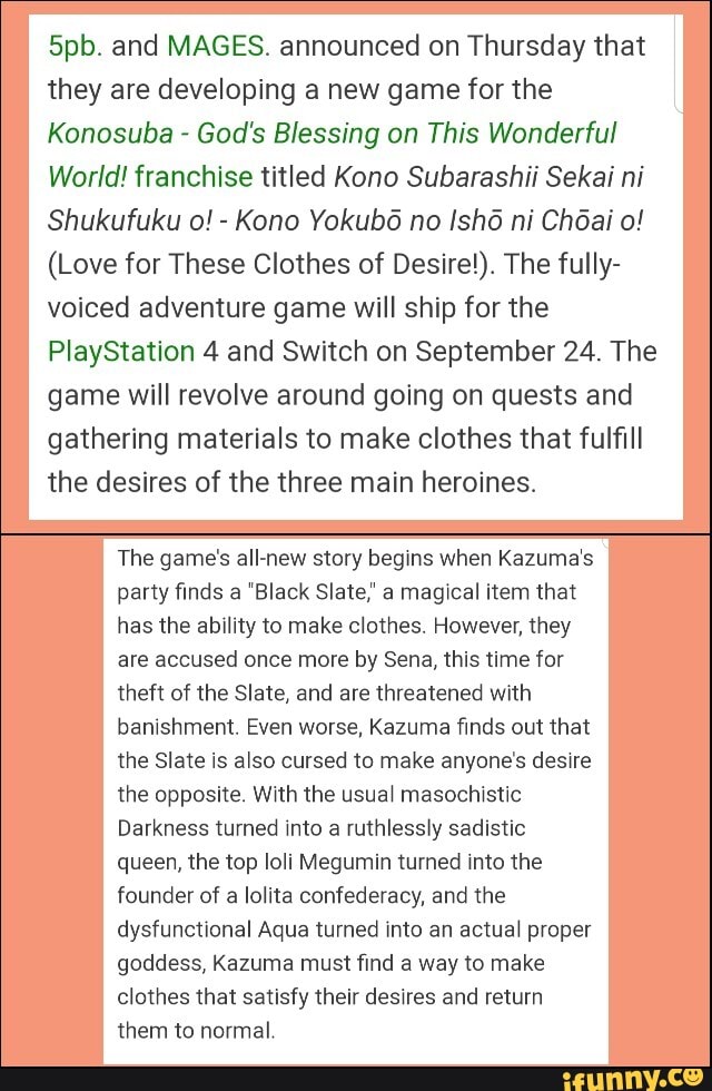 5pb. and MAGES. announced on Thursday that
they are developing a new game for the
Konosuba God's Blessing on This Wonderful
World! franchise titled Kono Subarashii Sekai ni
Shukufuku o!
(Love for These Clothes of Desire!). The fully-
voiced adventure game will ship for the
PlayStation 4 and Switch on September 24. The
game will revolve around going on quests and
gathering materials to make clothes that fulfill
the desires of the three main heroines.
The game's all-new story begins when Kazuma's
party finds a "Black Slate," a magical item that
has the ability to make clothes. However, they
are accused once more by Sena, this time for
theft of the Slate, and are threatened with
banishment. Even worse, Kazuma finds out that
the Slate is also cursed to make anyone's desire
the opposite. With the usual masochistic
Darkness turned into a ruthlessly sadistic
queen, the top loli Megumin turned into the
founder of a lolita confederacy, and the
dysfunctional Aqua turned into an actual proper
goddess, Kazuma must find a way to make
clothes that satisfy their desires and return
them to normal.