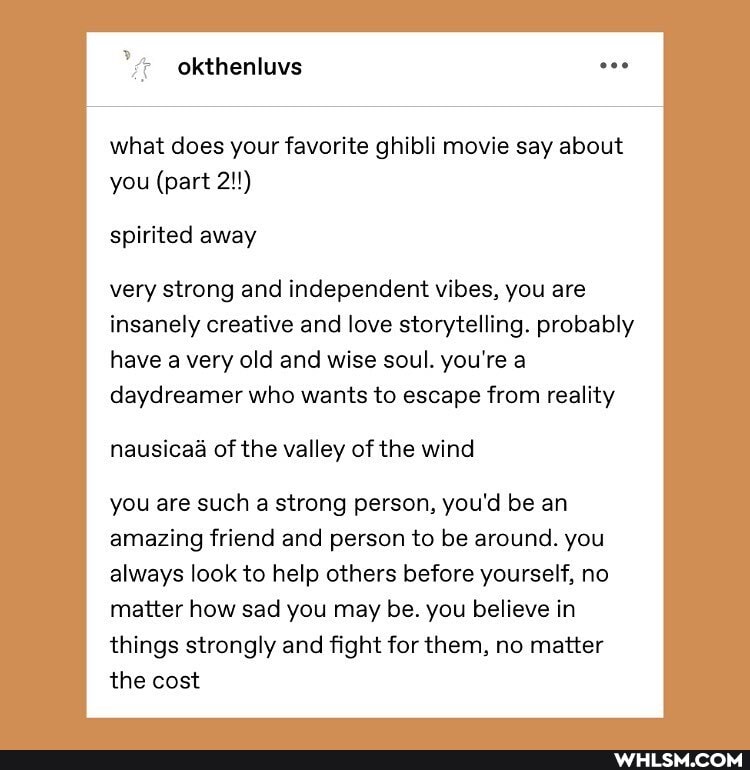 what does your favorite ghibli movie say about you (part 2!!)
spirited away
very strong and independent vibes, you are insanely creative and love storytelling. probably have a very old and wise soul. you're a daydreamer who wants to escape from reality
nausicaa of the valley of the wind
you are such a strong person, you'd be an amazing friend and person to be around. you always look to help others before yourself, no matter how sad you may be. you believe in things strongly and fight for them, no matter the cost