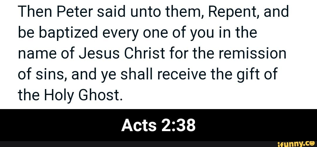 Then Peter said unto them, Repent, and be baptized every one of you in the name of Jesus Christ for the remission of sins, and ye shall receive the gift of the Holy Ghost.
Acts - Acts 2:38