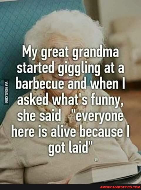 My great grandma started giggling at a harbecue and when I asked what's funny, she said "everyone here is alive because I got laid"