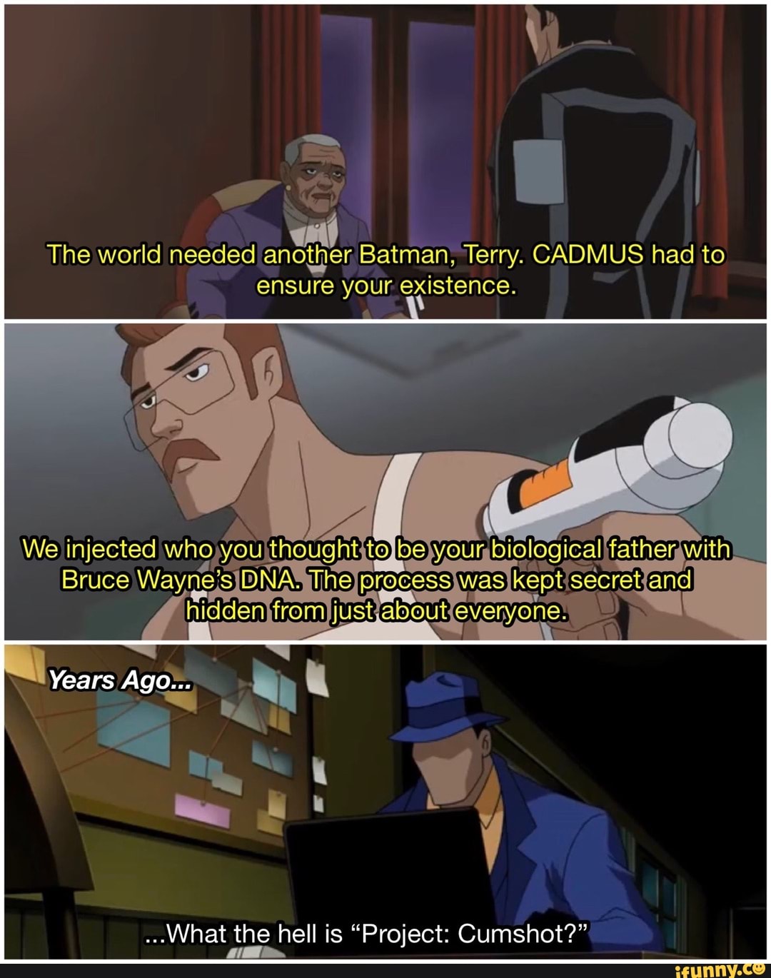 The world needed Batman, Terry. CADMUS had to ensure your. existence.
We injected whoyou thought to biglogical
Bruce Wayne's help
Years Ago...
...What the hell is "Project: Cumshot?"