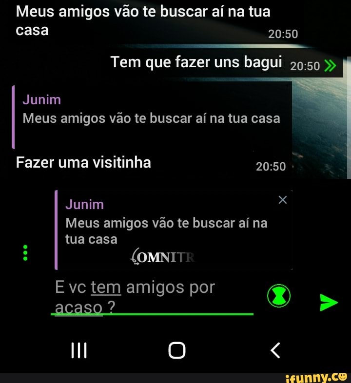 Meus amigos vão te buscar aí na tua casa
Tem que fazer uns bagui
Junim
Meus amigos vão te buscar aí na tua casa
Fazer uma visitinha
Junim
Meus amigos vão te buscar aí na
(OMNIT tua casa
E vc tem amigos por (EN acaso ?