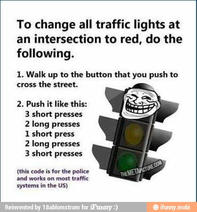 To change all traffic lights at
an intersection to red, do the
following.
1. Walk up to the button that you push to
cross the street.
2. Push it like this:
3 short presses
2 long presses
1
short press
2 long presses
3 short presses
(this code is for the police
and works on most traffic
systems in the US)