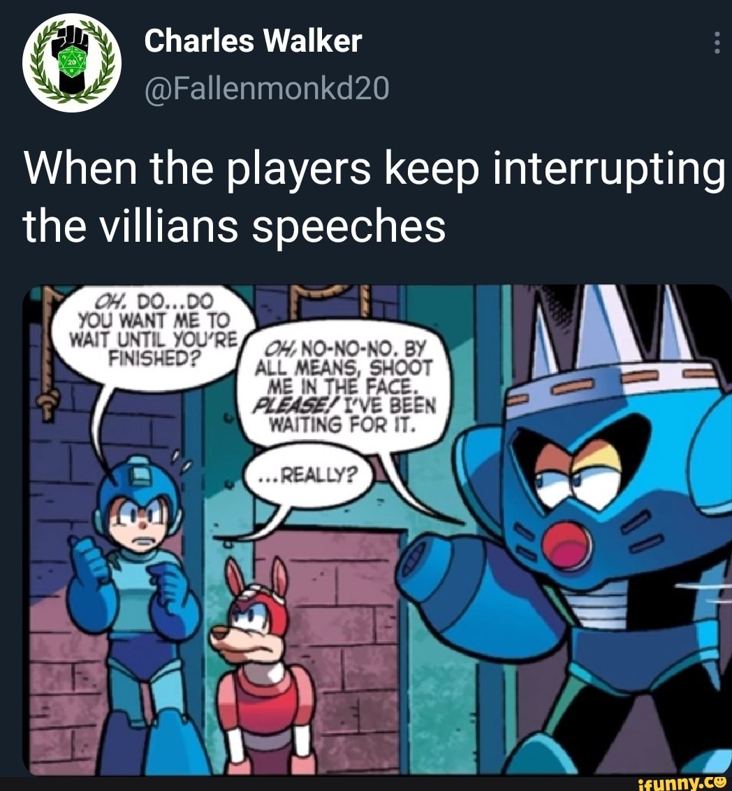 Charles Walker
@Fallenmonkd20
When the players keep interrupting the villians speeches
OY. 0O...D0
YOU WANT ME TO WAIT UNTIL YOURE FINISHED?
OH; NO-NO-NO. BY ALL MEANS, SHOOT ME IN THE FACE.
/ I'VE BEEN WAITING FOR IT.