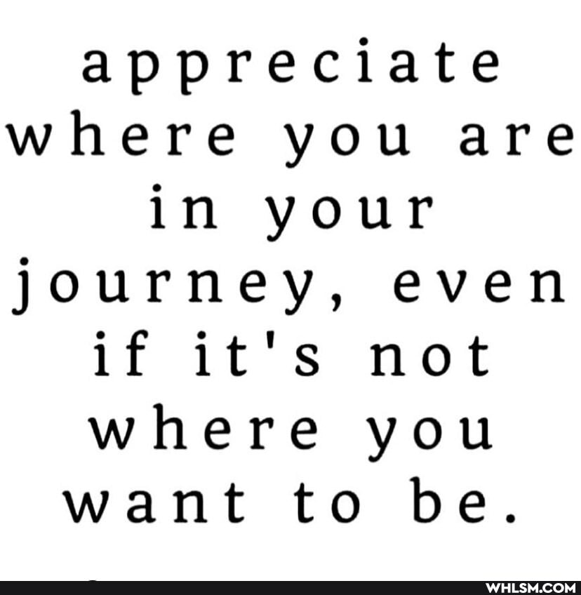 appreciate where you are in your journey, even if it's not where you want to be.