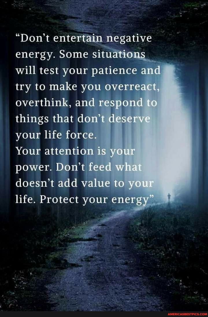 "Don't entertain negative energy. Some situations will test your patience and try to make you overreact, overthink, and respond to things that don't deserve your life force.
Your attention is your power. Don't feed what doesn't add value to your life. Protect your energy" "