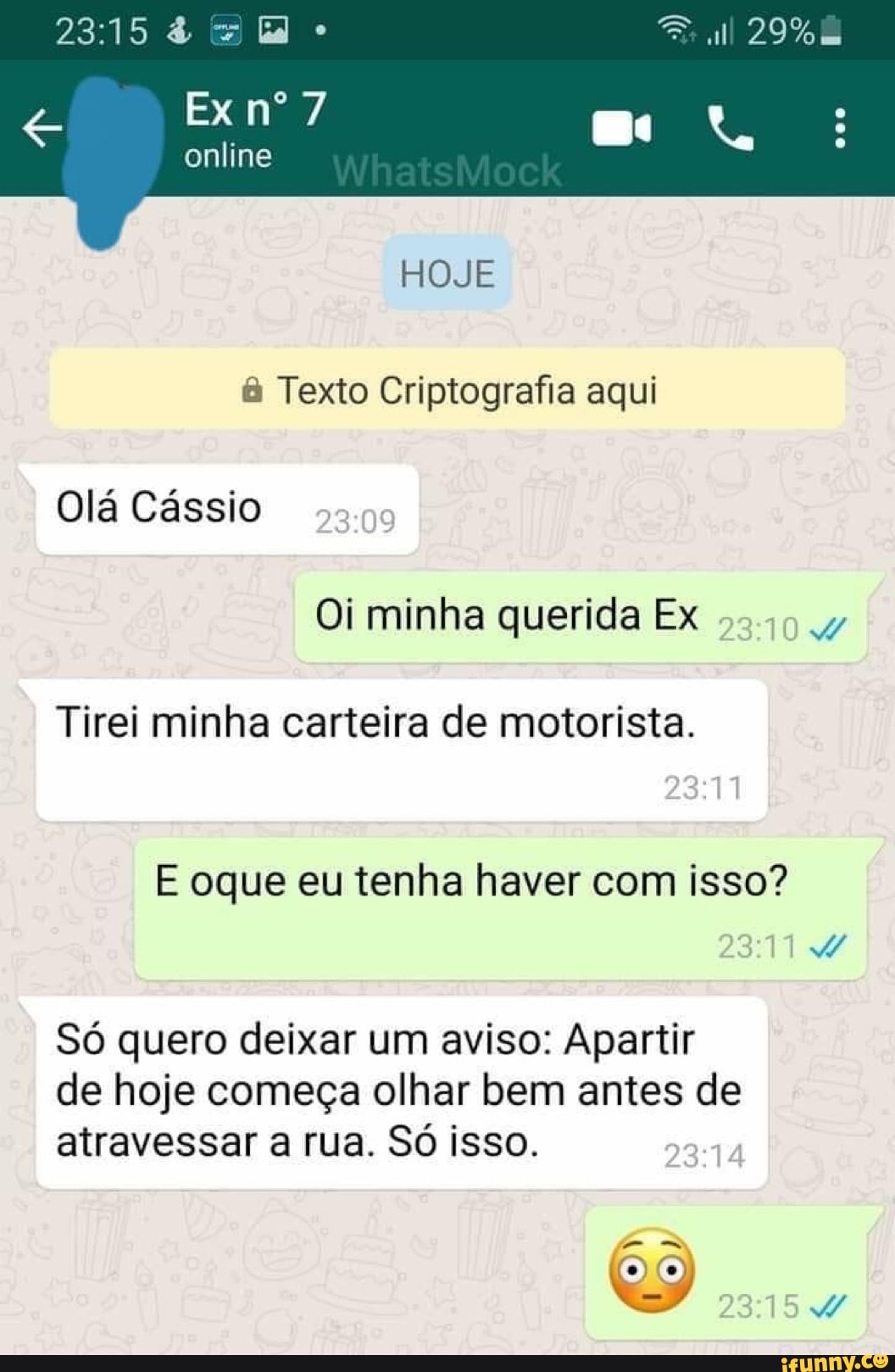 & id ull 29%
Ex nº 7
online
NA
HOJE Texto Criptografia aqui
Olá Cássio
Oi minha querida Ex
Tirei minha carteira de motorista.
E oque eu tenha haver com isso?
Só quero deixar um aviso: Apartir de hoje começa olhar bem antes de atravessar a rua. Só isso.
DA)