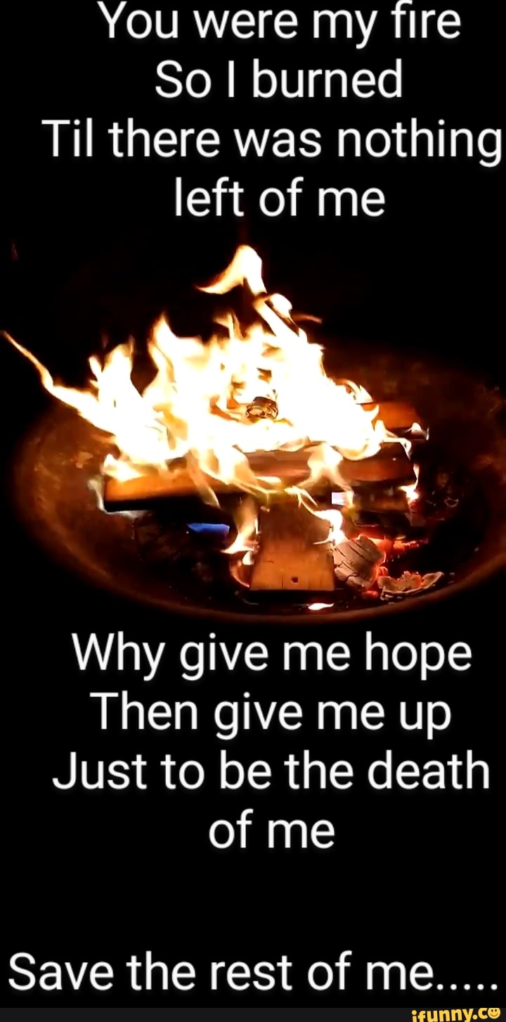 You were my fire
So I burned
Til there was nothing left of me
Why give me hope
Then give me up
Just to be the death of me
Save the rest of me.....