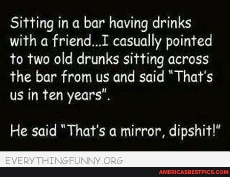 Sitting in a bar having drinks with friend..I casually pointed to two old drunks sitting across the bar from us and said "That's us in ten years".
He said "That's a mirror, dipshit!"
EVERY THINGRUNNY