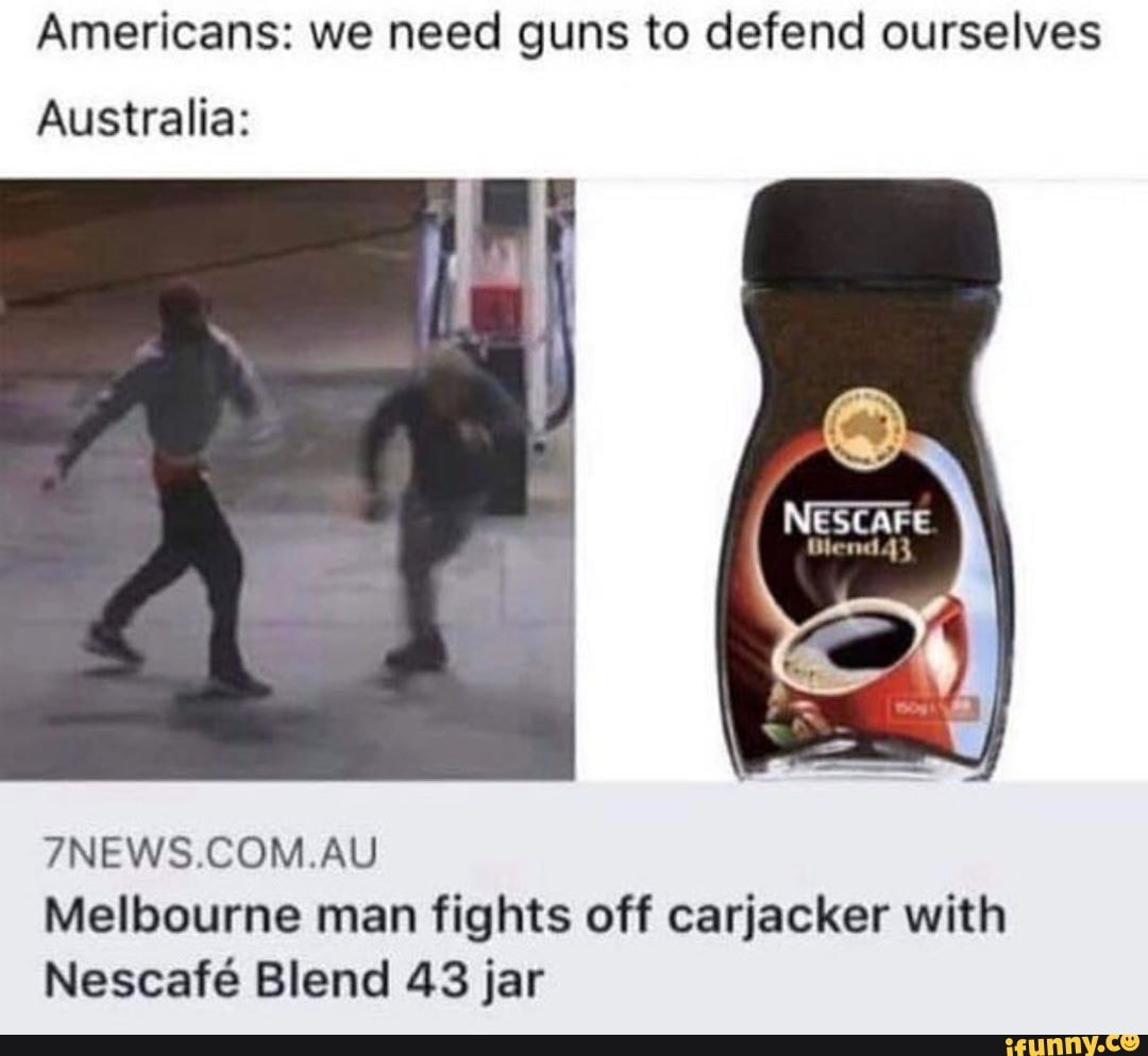 Americans: we need guns to defend ourselves
Australia:
NESCAFE
7NEWS.COM.AU Melbourne man fights off carjacker with
Nescaf Blend 43 jar