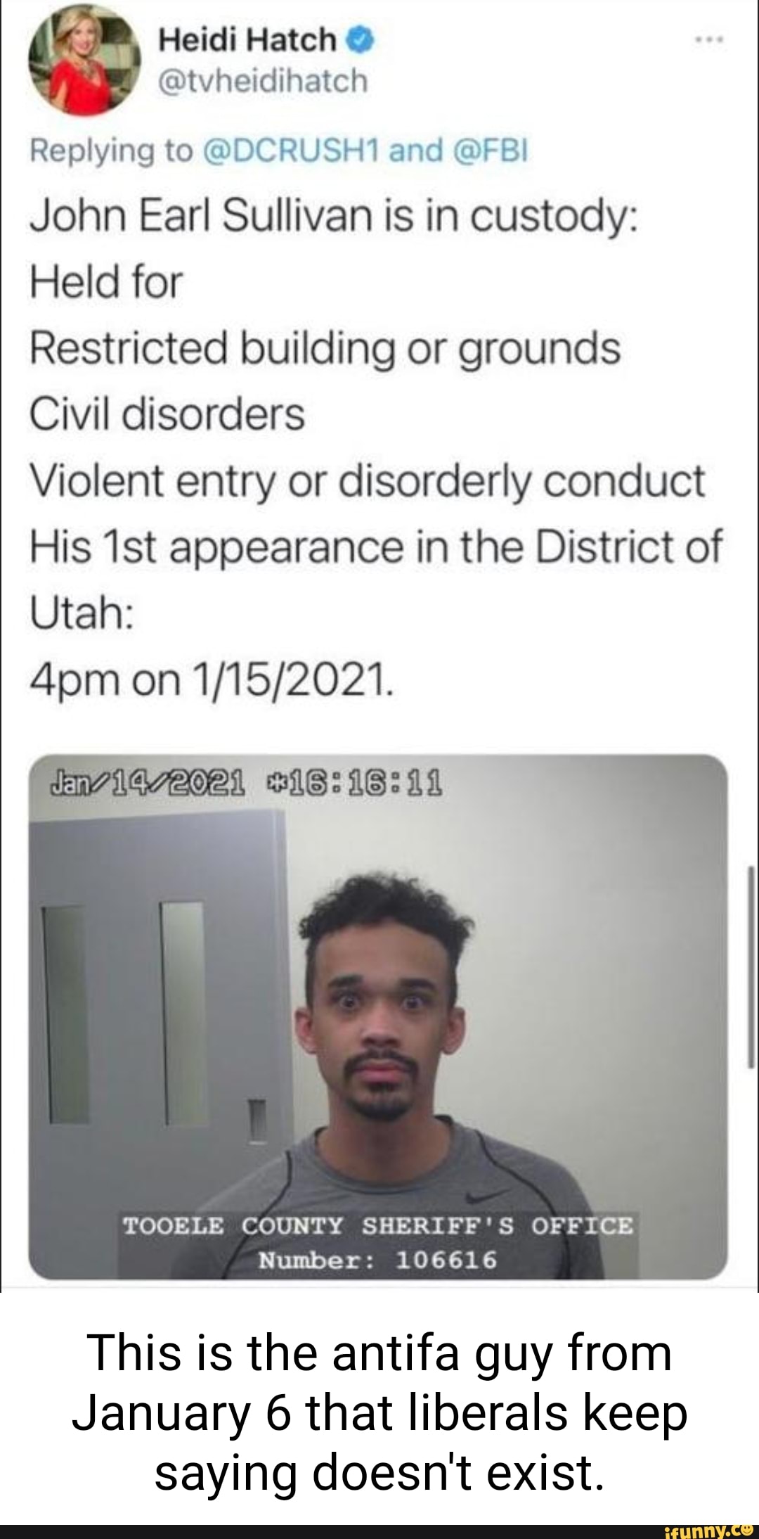 Heidi Hatch @
Replying to @DCRUSH1 and @FBI
John Earl Sullivan is in custody:
Held for
Restricted building or grounds
Civil disorders
Violent entry or disorderly conduct
His appearance in the District of
Utah:
on
IWVIGAOAL IS:
TOOELE COUNTY SHERIFF'S OFFICE Number: 106616
This is the antifa guy from
January 6 that liberals keep saying doesn't exist.