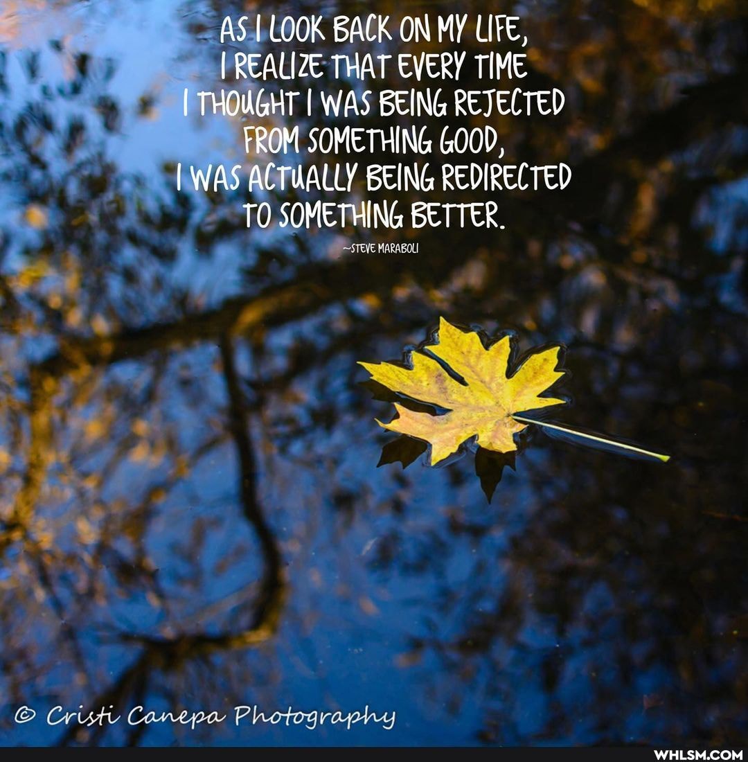 AS I LOOK BACK ON MY LIFE,
I REALIZE THAT EVERY TIME I THOUGHT I WAS BEING REJECTED FROM SOMETHING GOOD,
WAS ACTUALLY BEING REDIRECTED TO SOMETHING BETTER.
sreve
Cristi Canepa Photography