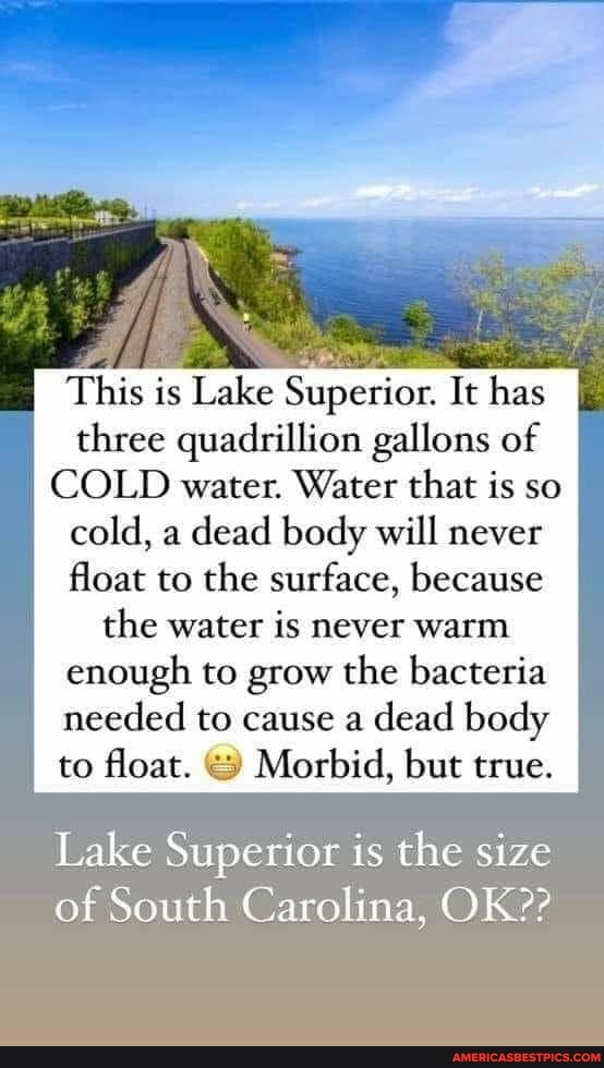 This is Lake Superior. It has three quadrillion qu gallons of
COLD water. Water that is so cold, a dead body will never float to the surface, because the water is never warm enough to grow the bacteria needed to cause a dead body to float. Morbid, but true.
Lake Superior is the size of South Carolina, OK??