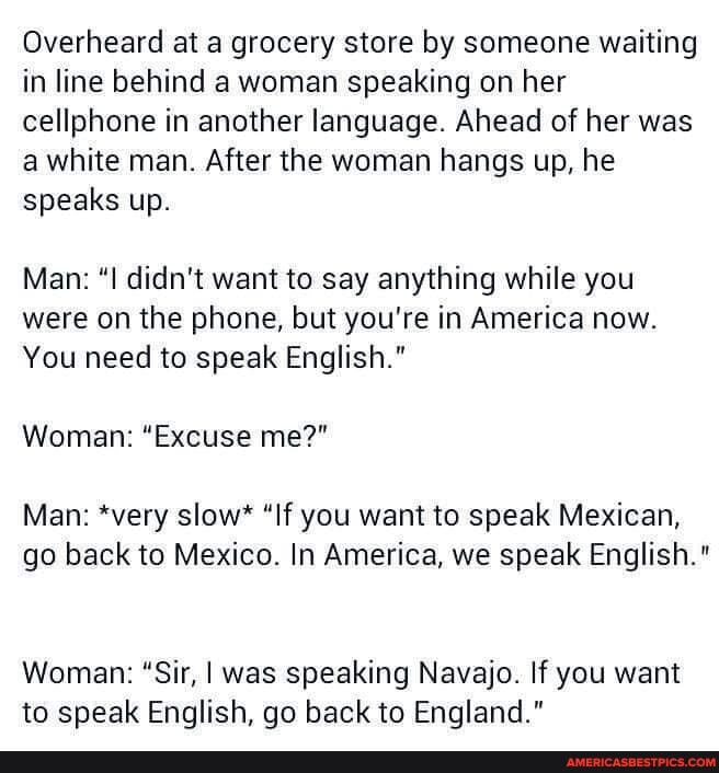 Overheard at a grocery store by someone waiting in line behind a woman speaking on her cellphone in another language. Ahead of her was a white man. After the woman hangs up, he speaks up.
Man: didn't want to say anything while you were on the phone, but you're in America now.
You need to speak English."
Woman: "Excuse me?"
Man: *very slow* "If you want to speak Mexican,
go back to Mexico. In America, we speak English."
Woman: "Sir, I was speaking Navajo. If you want to speak English, go back to England."