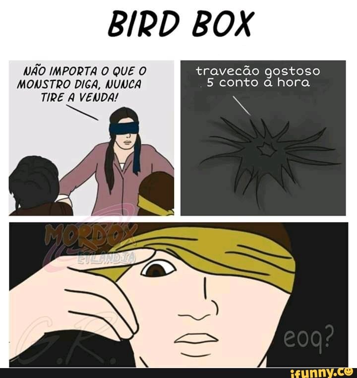 BIRD BOX
NÃO IMPORTA O QUE O travecão gostoso
MONSTRO DIGA, NUNCA 5 conto à hora
TIRE A VENDA! Ne