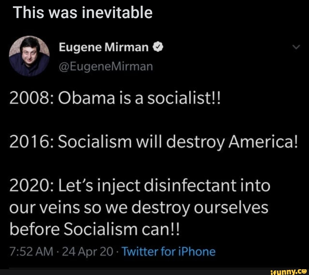 This was inevitable
2016: Socialism will destroy America!
2020: Let's inject disinfectant into
our veins so we destroy ourselves
before Socialism can!!
7:52 AM
24 Apr 20
Twitter for iPhone