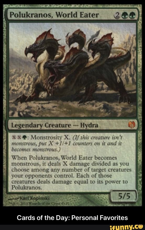 Legendary Creature
Hydra
ustrous, put X +1/+1 counters on it and
it
becomes monstrous.
When Polukranos, World Eater becomes
monstrous, it d
X damage divided as you
choose among any number of target creatures
your opponents control. Each of those
creatures deals damage equal to its power to
A
SR SAS
Cards of the Day: Personal Favorites - Cards of the Day: Personal Favorites