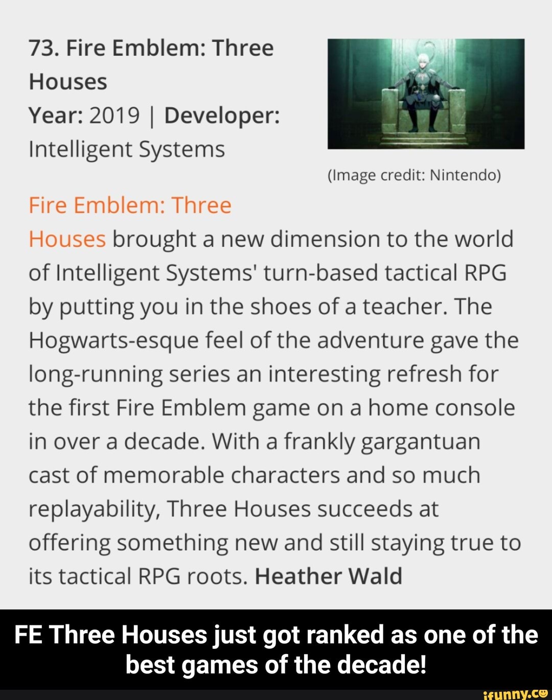 73. Fire Emblem: Three
Houses
Year: 2019 I Developer:
Intelligent Systems
(Image credit: Nintendo)
Fire Emblem: Three
Houses brought a new dimension to the world
of Intelligent Systems' turn-based tactical RPG
by putting you in the shoes of a teacher. The
Hogwarts-esque feel of the adventure gave the
long-running series an interesting refresh for
the first Fire Emblem game on a home console
in over a decade. With a frankly gargantuan
cast of memorable characters and so much
replayability, Three Houses succeeds at
offering something new and still staying true to
its tactical RPG roots. Heather Wald
FE Three Houses just got ranked as one of the
best games of the decade! - FE Three Houses just got ranked as one of the best games of the decade!
