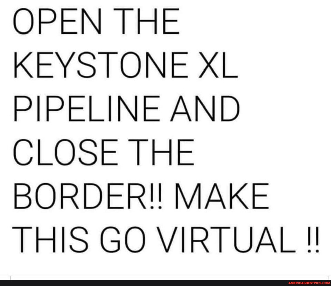 OPEN THE KEYSTONE XL PIPELINE AND CLOSE THE BORDER!! MAKE THIS GO