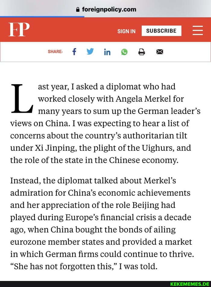 KP SIGN IN
SIGNIN SUBSCRIBE
in
ast year, I asked a diplomat who had
L, worked many closely ast years year, to with sum Angela asked up the diplomat Merkel German for leader's had
many years to sum up the German leader's views on China. I was expecting to hear a list of concerns about the country's authoritarian tilt under Xi Jinping, the plight of the Uighurs, and the role of the state in the Chinese economy.
Instead, the diplomat talked about Merkel's admiration for China's economic achievements and her appreciation of the role Beijing had played during Europe's financial crisis a decade ago, when China bought the bonds of ailing eurozone member states and provided a market in which German firms could continue to thrive.
"She has not forgotten this," I was told.