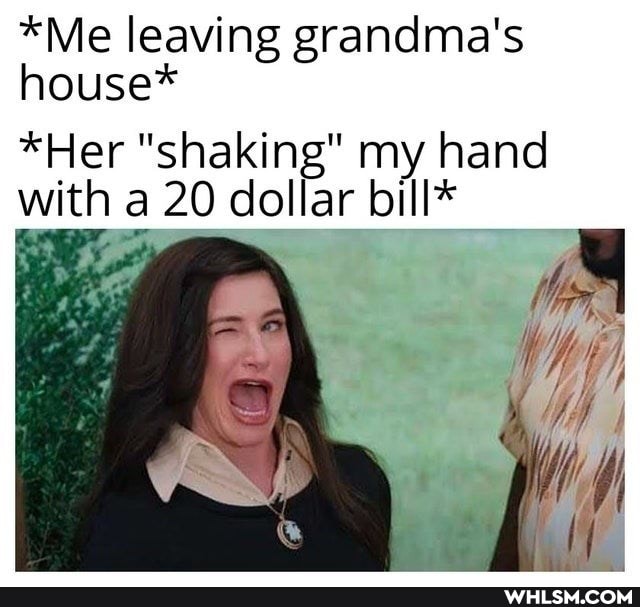 *Me leaving grandma's house*
*Her "shaking" my hand with a 20 dollar bill*