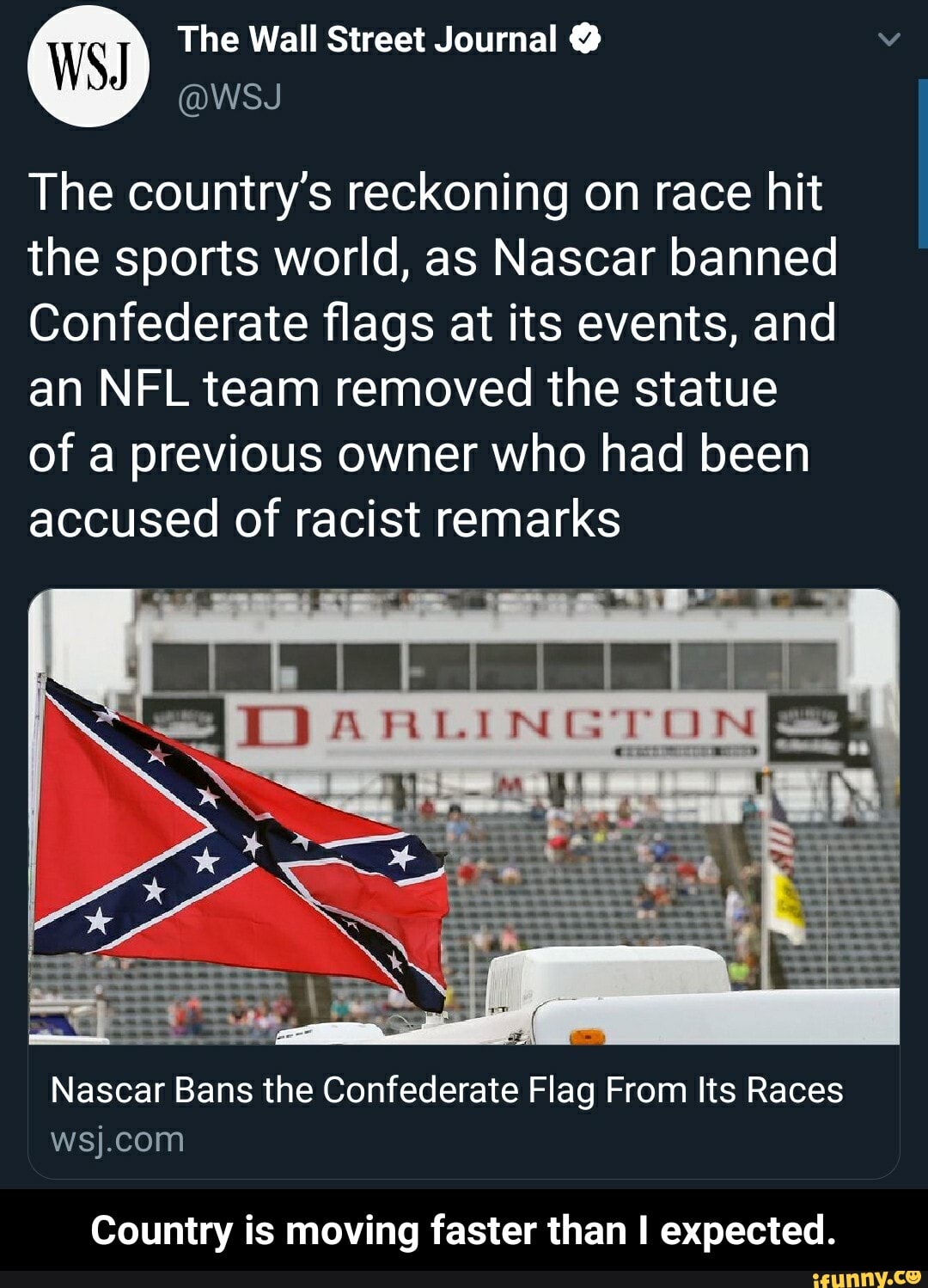 The Wall Street Journal The country's reckoning on race hit
the sports world, as Nascar banned
Confederate flags at its events, and
an NFL team removed the statue
of a previous owner who had been
accused of racist remarks
4
SS DO ARLINGTON
Nascar Bans the Confederate Flag From Its Races
wsj.com
Country is moving faster than I expected. - Country is moving faster than I expected.