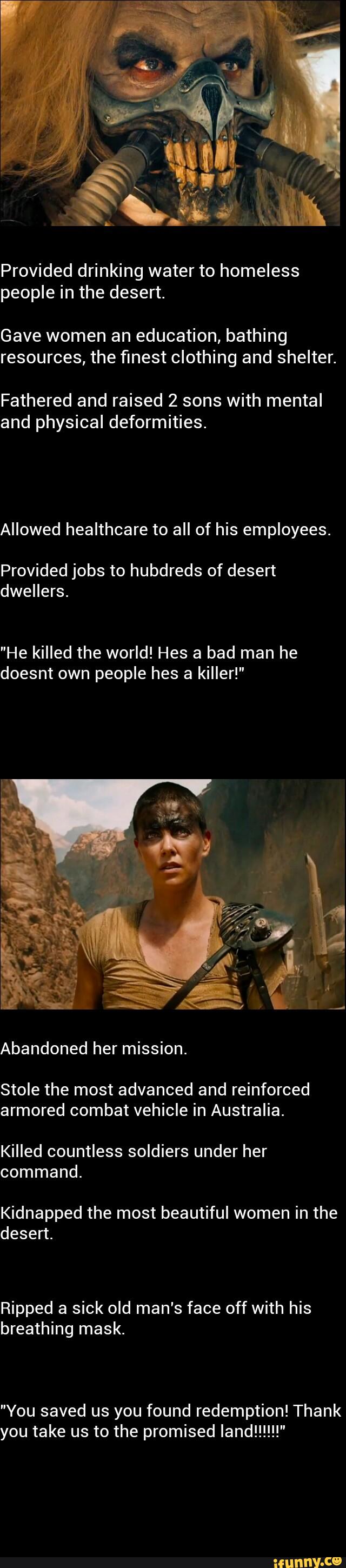 Provided drinking water to homeless
people in the desert.
Gave women an education, bathing
resources, the finest clothing and shelter.
Fathered and raised 2 sons with mental
and physical deformities.
Allowed healthcare to all of his employees.
Provided jobs to hubdreds of desert
dwellers.
"He killed the world! Hes a bad man he
doesnt own people hes a killer!"