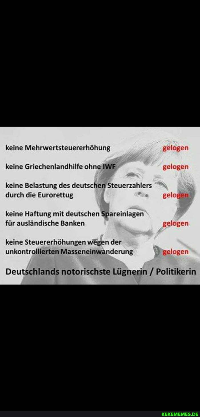 keine Mehrwertsteuererhöhung gelogen keine Griechenlandhilfe ohne IWF gelogen
keine Belastung des deutschen Steuerzahlers durch die Eurorettug gelogen
keine Haftung mit deutschen Spareinlagen für ausländische Banken gelogen
keine Steuererhöhungen wegen der unkontrollierten Masseneinwanderung gelogen
Deutschlands notorischste Lügnerin / Politikerin