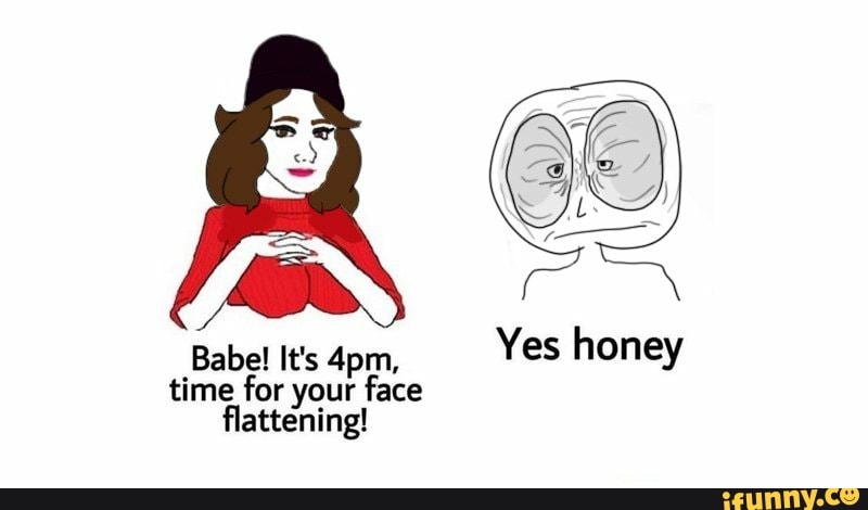 Babel It's 4pm, Yes honey time for your face flattening! 