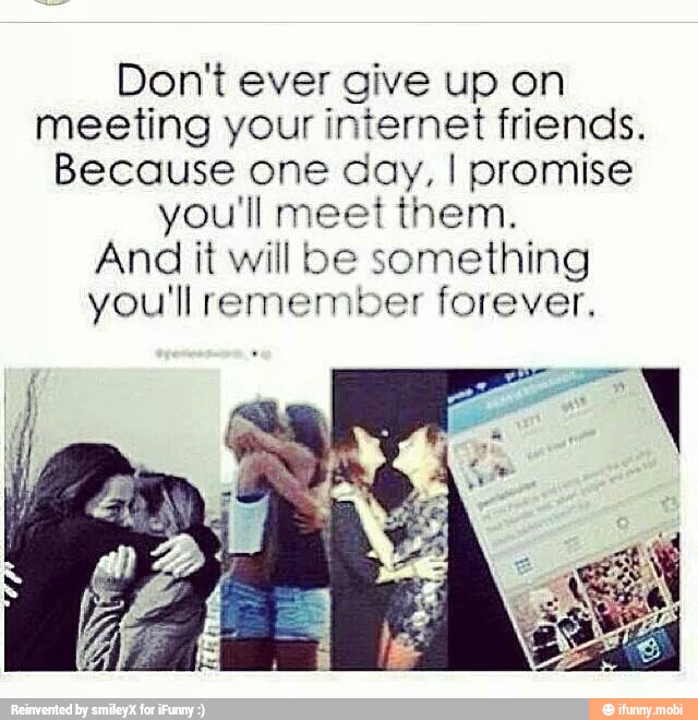 Don't ever give up on
meeting your iniernet friends.
Because one day, I promise
you'll meet them.
And it will be something
you'll remember forever,