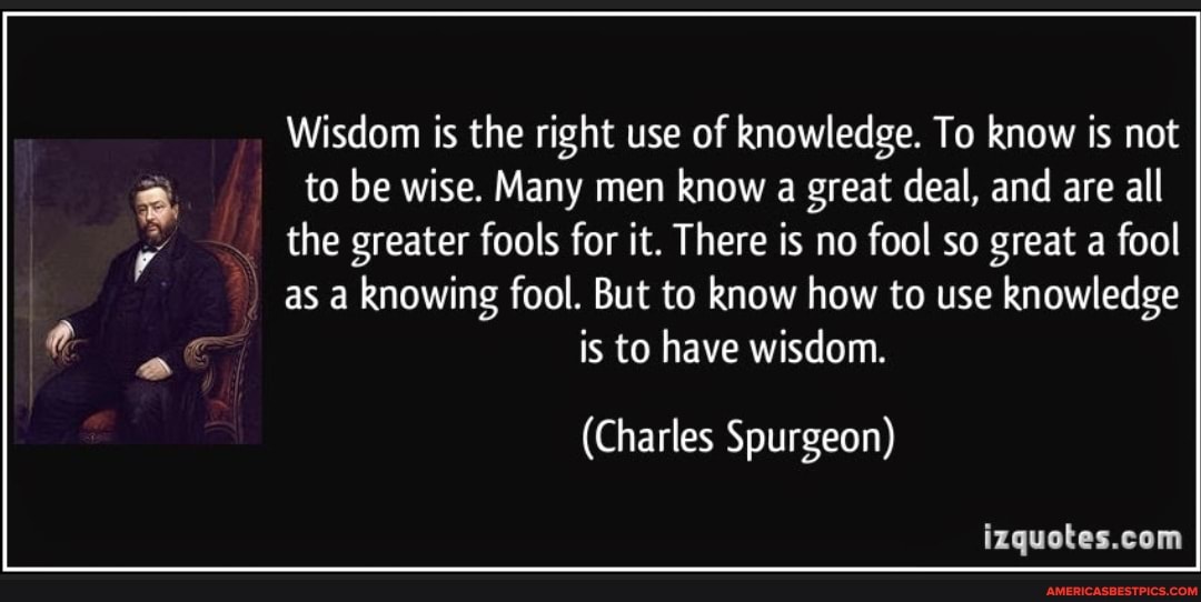 Wisdom is the right use of knowledge. To know is not I I to be wise. Many men know a great deal, and are all the greater fools for it. There is no fool so great a fool I I as a knowing fool. But to know how to use knowledge is to have wisdom.
(Charles Spurgeon)