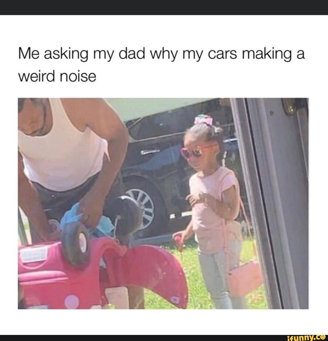 Me asking my dad why my cars making a weird noise