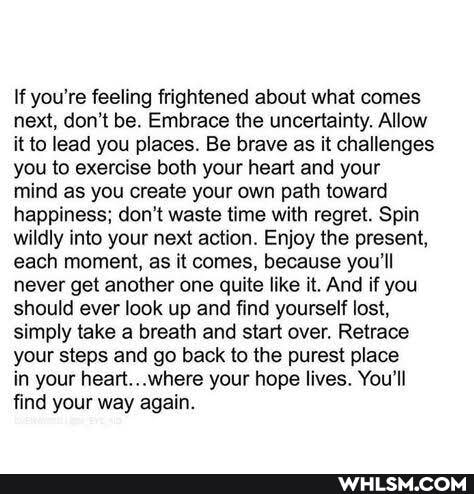 If you're feeling frightened about what comes next, don't be. Embrace the uncertainty. Allow it to lead you places. Be brave as it challenges you to exercise both your heart and your mind as you create your own path toward happiness; cont waste time with regret. Spin wildly into your next action. Enjoy the present, each moment, as it comes, because you'll never get another one quite like it. And if you should ever look up and find yourself lost, simply take a breath and start over. Retrace your steps and go back to the purest place
in your heart...where your hope lives. You'll find your way again.