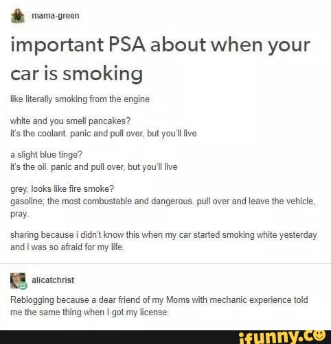 important PSA about when your car is smoking
like literally smoking from the engine
white and you smell pancakes? it's the coolant. panic and pull over, but you'll ive
a slight blue tinge? it's the oil. panic and pull over, but you'll ive
grey, looks like fire smoke? gasoline; the most combustable and dangerous. pull over and leave the vehicle,
pray.
sharing because i didn't know this when my car started smoking white yesterday and i was so afraid for my life.
Reblogging because a dear friend of my Moms with mechanic experience told me the same thing when got my license.