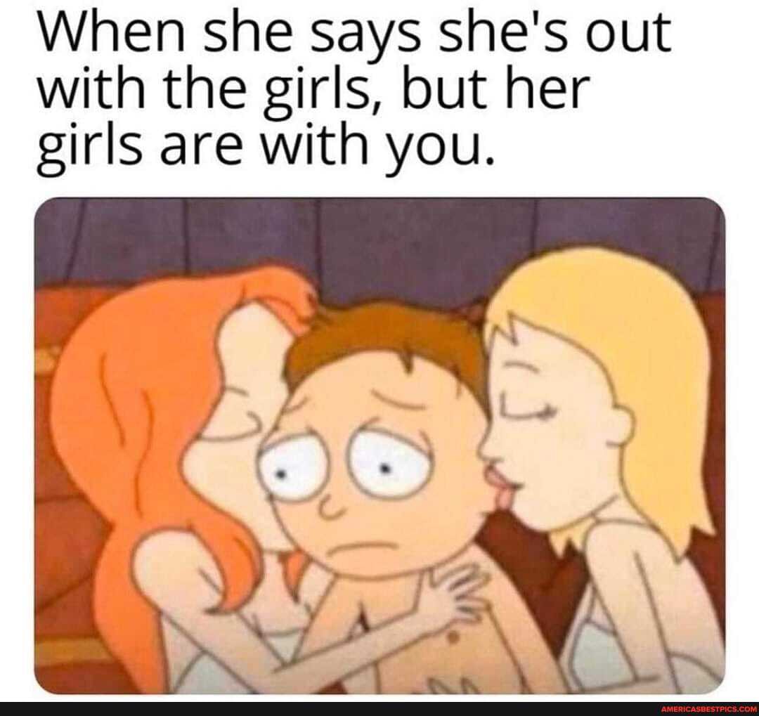 When she says she's out with the girls, but her girls are with you.