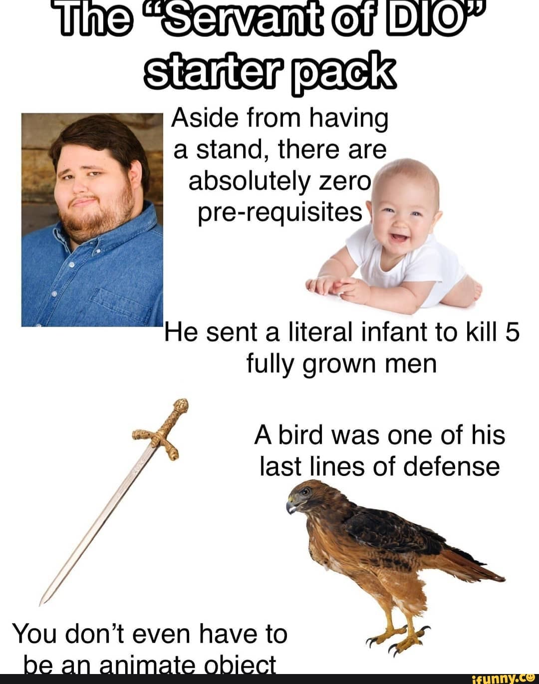 NeeS I On pack
Aside from having a stand, there are absolutely zero
pre-requisites)
He sent a literal infant to kill 5 fully grown men
A bird was one of his last lines of defense
You don't even have to be an animate obiect