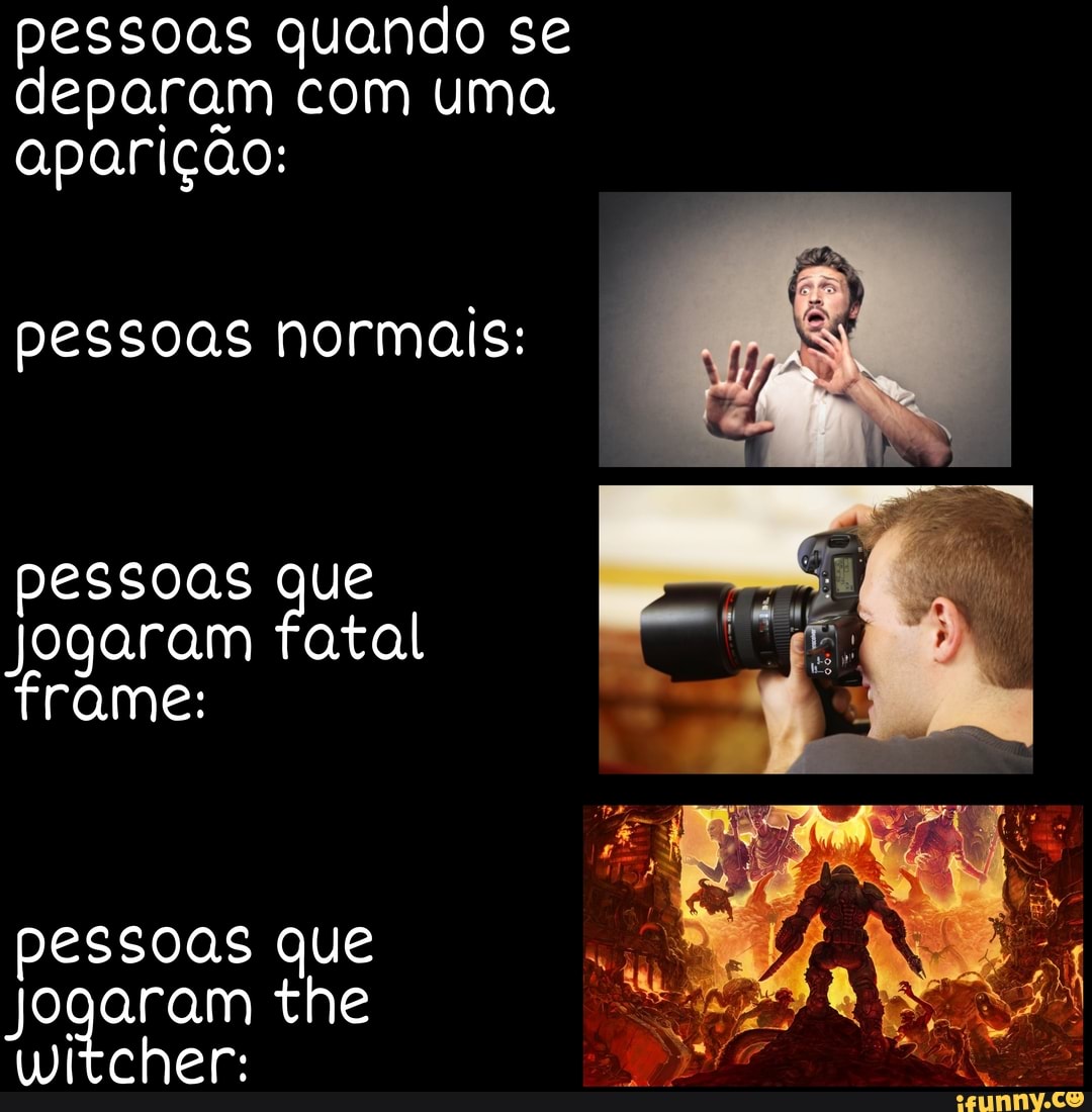 pessoas quando se deparam com uma aparição:
pessoas normais:
pessoas que
Jogaram fatal trame:
pessoas que
Jogaram the witcher: