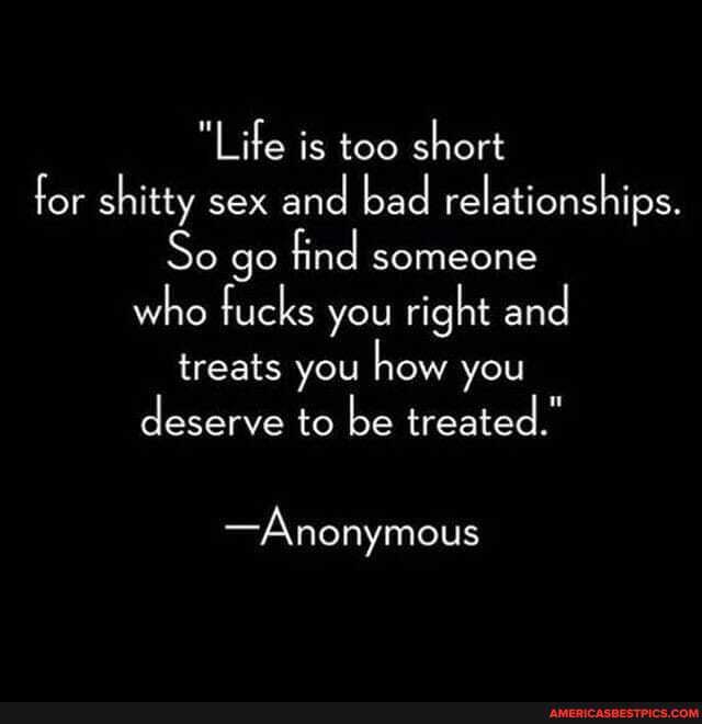 Life is too short for shitty sex and bad relationships.
So go find someone who fucks you right and treats you how you deserve to be treated."
-Anonymous