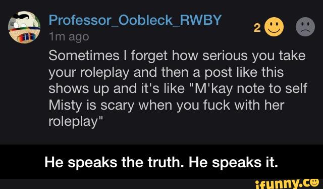%
Mnago
Sometimes I forget how serious you take
your roleplay and then a post like this
shows up and it’s like "M'kay note to self
Misty is scary when you fuck with her
roleplay"
He speaks the truth. He speaks it. - He speaks the truth. He speaks it.