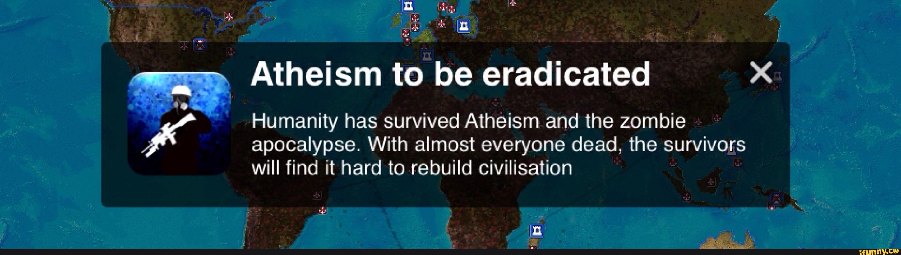 ,
Atheism to be eradicated X
Humanity has survived Atheism and the zombie
apocalypse. With almost everyone dead, the survivors
will find it hard to rebuild civilisation