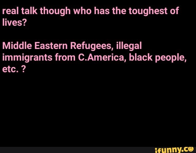 real talk though who has the toughest of lives?
Middle Eastern Refugees, illegal immigrants from C.America, black people, etc. ?