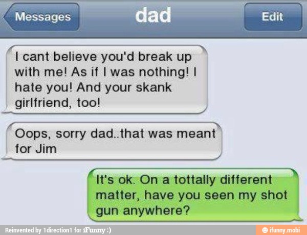 Messages
I cant believe you'd break up
with me! As if I was nothing! I
hate you! And your skank
girlfriend, too!
É
Oops, sorry dad..that was meant
for Jim
It's ok. On a tottally different
matter, have you seen my shot
gun anywhere?