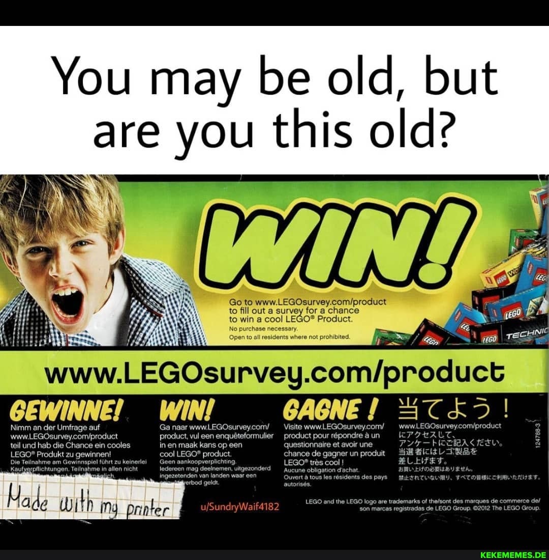 You may be old, but are you this old?
Goto
to fill out survey for chance
to win cool Product.
Open all where not prohibited.
No purchase necessary.
Nimm an der Umfrage auf Ga naar www.LEGOsurveycom/ Visite www.LEGOsurvey.com/
Product, vul en enqueteformulier product pour röpondre un teil und hab die Chance ein cooles in en maak kans op een questionnaire et avoir une
Produkt zu gewinnen! cool product chance de gagner un produit
ahme am Ge führt zu ke
nankoop
ichting, tres cool !
Aucune obligation d'achat
'htungen, Teilnahme in allen nicht
ich
LEGO and the LEGO logo son are marcas trademarks registradas of thefsont des mar Group de commerce de/
son marcas registradas de LEGO Group