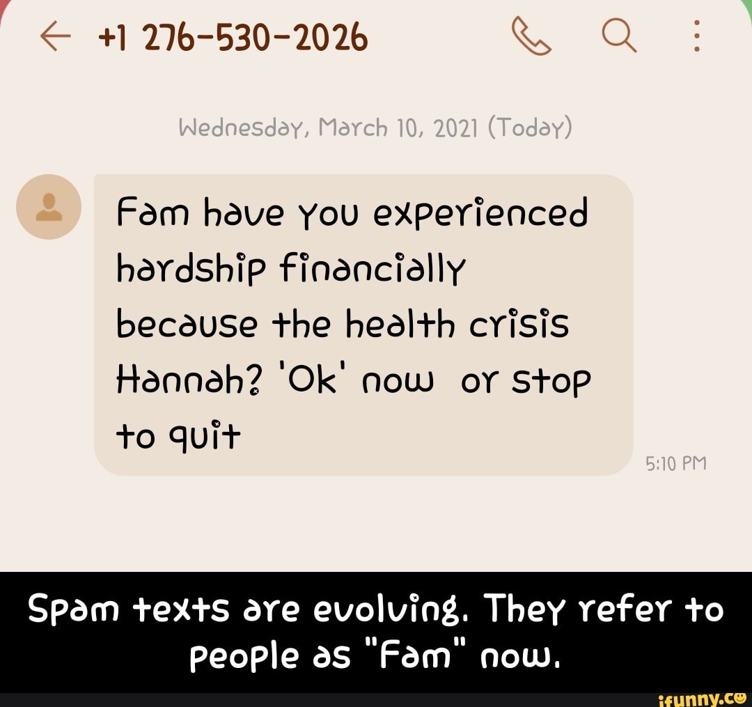 - 276-530-2026
Wednesday, Maveh 10, 2021
Fam have you experienced hardship finencially because the heelth crisis
Hanneh? 'Ok' now or Stop
TO quit
PM
Spam texts are evolving. They refer to
people as "Fam" now. - Spam texts are evolving. They refer to people as "Fam" now.
