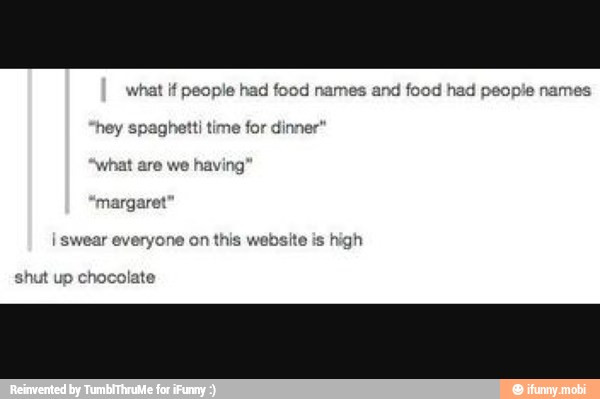 what if people had food names and food had people names
hey spaghetti time for dinner"
margaret
I swear everyone on is website is high
shut up chocolate