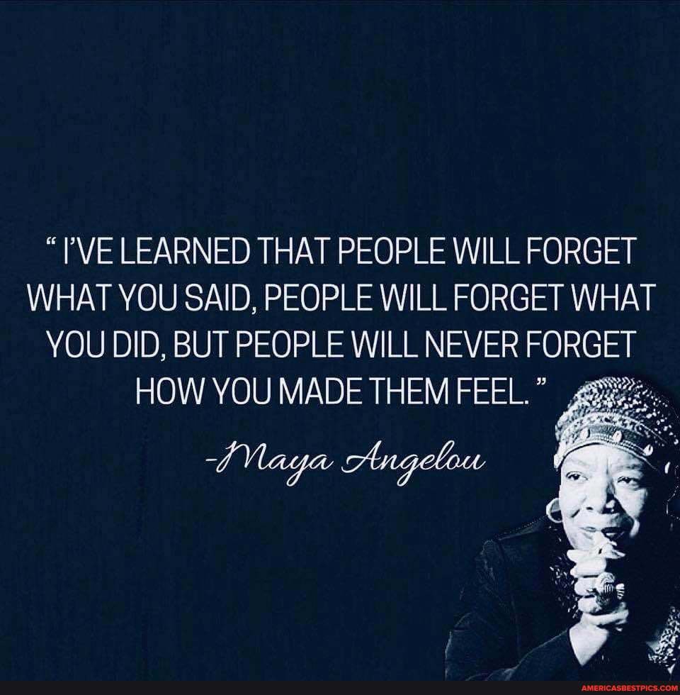 "PVE LEARNED THAT PEOPLE WILL FORGET WHAT YOU SAID, PEOPLE WILL FORGET WHAT YOU DID, BUT PEOPLE WILL NEVER FORGET
HOW YOU MADE THEM FEEL."
Naga Angelou